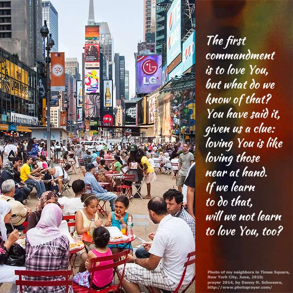 The first commandment is to love You, but what do we know of that? You have said it, given us a clue: loving You is like loving those near at hand. If we learn to do that, will we not learn to love You, too? (Photo of my neighbors in Times Square, New York City, June, 2010.)